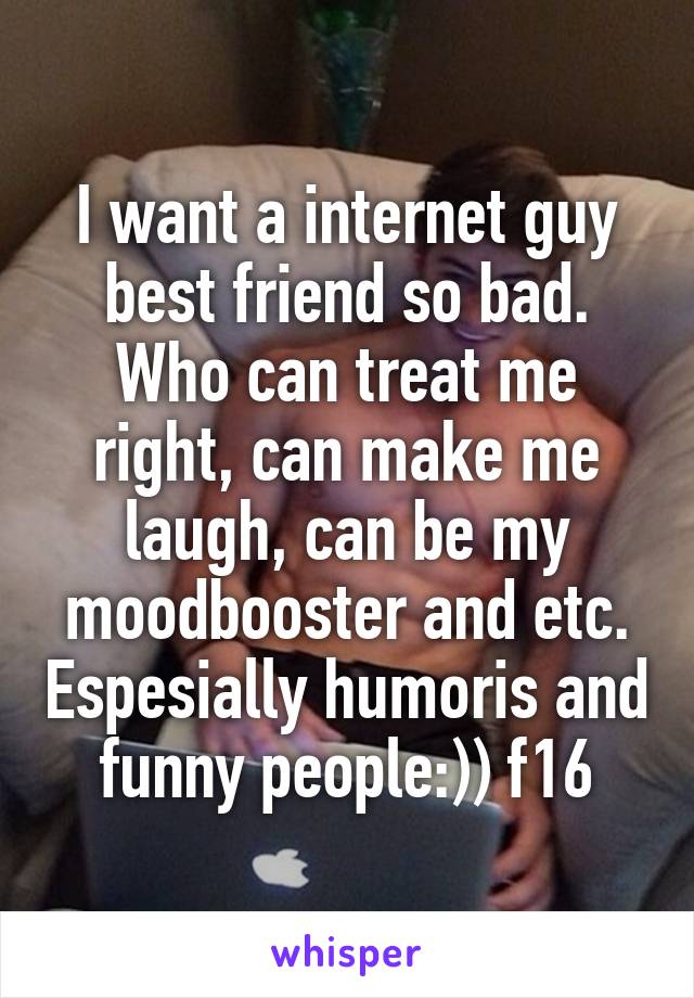 I want a internet guy best friend so bad. Who can treat me right, can make me laugh, can be my moodbooster and etc. Espesially humoris and funny people:)) f16