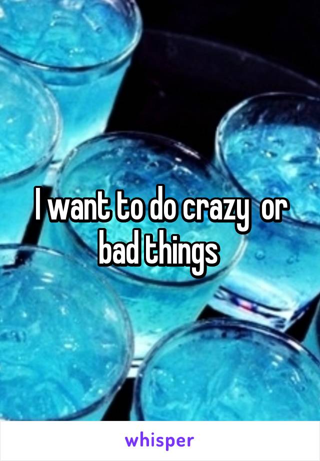 I want to do crazy  or bad things 