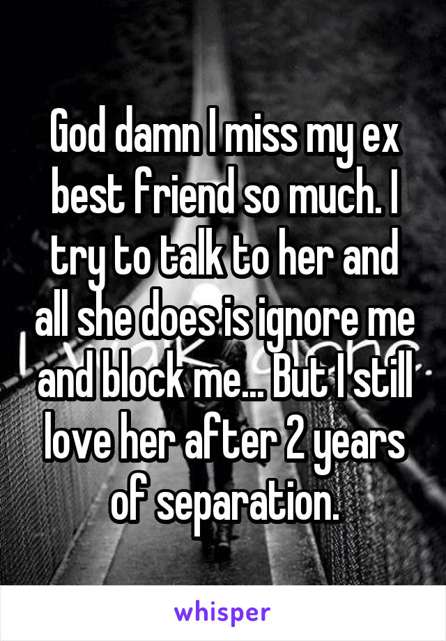 God damn I miss my ex best friend so much. I try to talk to her and all she does is ignore me and block me... But I still love her after 2 years of separation.