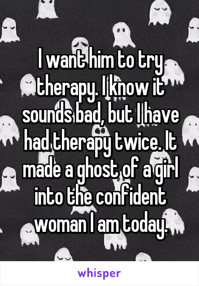 I want him to try therapy. I know it sounds bad, but I have had therapy twice. It made a ghost of a girl into the confident woman I am today.