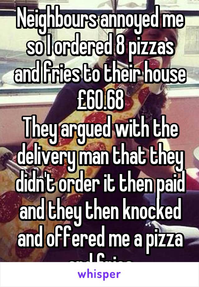 Neighbours annoyed me so I ordered 8 pizzas and fries to their house £60.68
They argued with the delivery man that they didn't order it then paid and they then knocked and offered me a pizza and fries