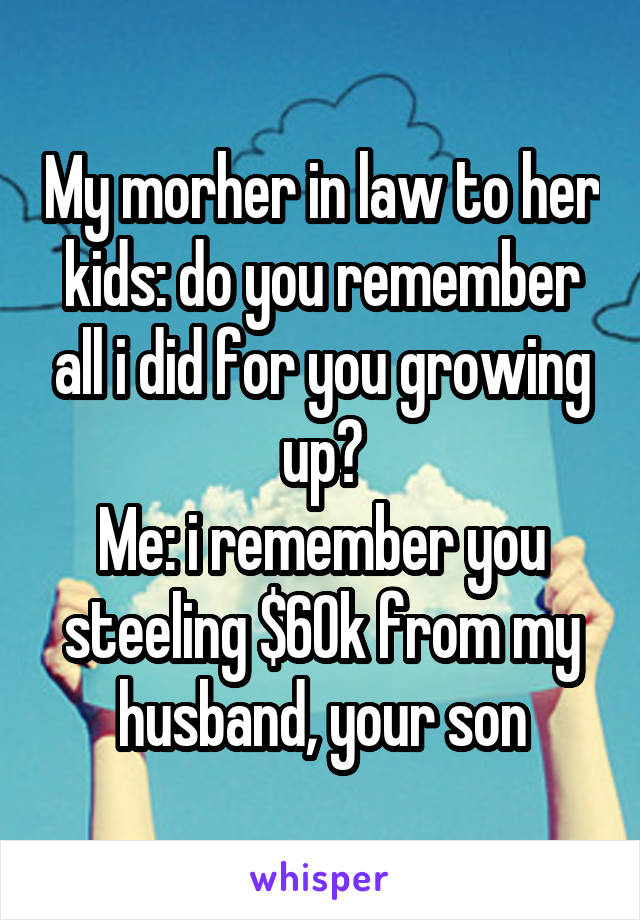 My morher in law to her kids: do you remember all i did for you growing up?
Me: i remember you steeling $60k from my husband, your son