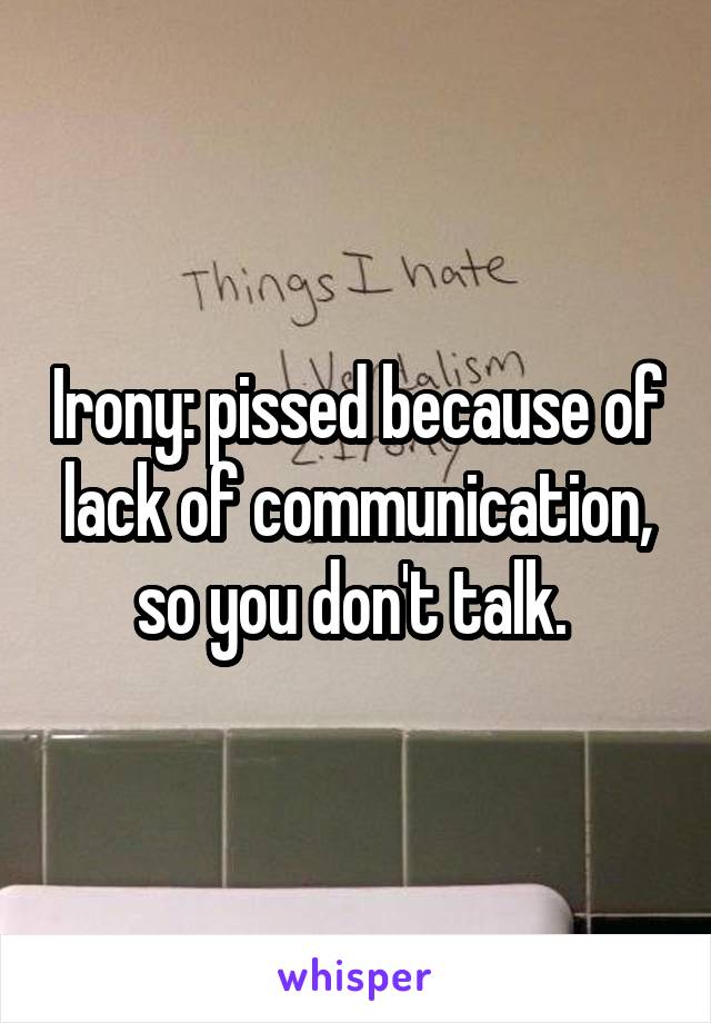 Irony: pissed because of lack of communication, so you don't talk. 