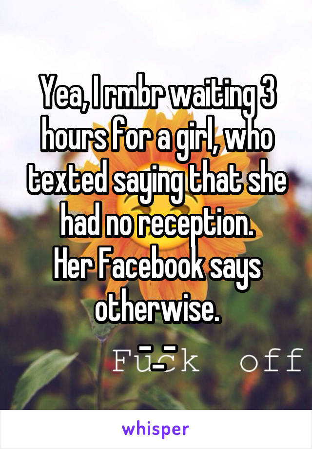 Yea, I rmbr waiting 3 hours for a girl, who texted saying that she had no reception.
Her Facebook says otherwise.
-_-