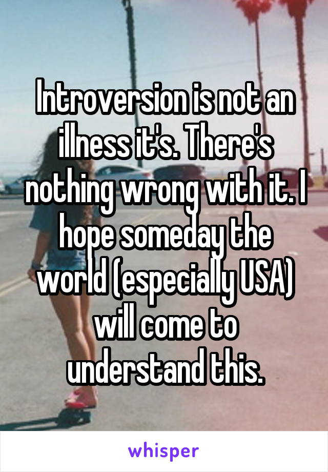 Introversion is not an illness it's. There's nothing wrong with it. I hope someday the world (especially USA) will come to understand this.