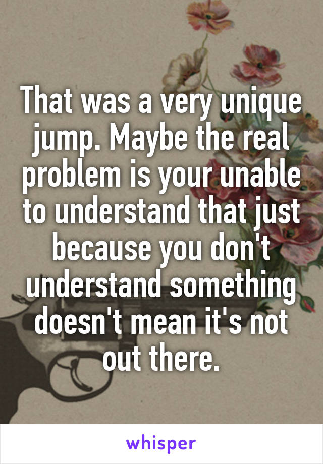 That was a very unique jump. Maybe the real problem is your unable to understand that just because you don't understand something doesn't mean it's not out there.