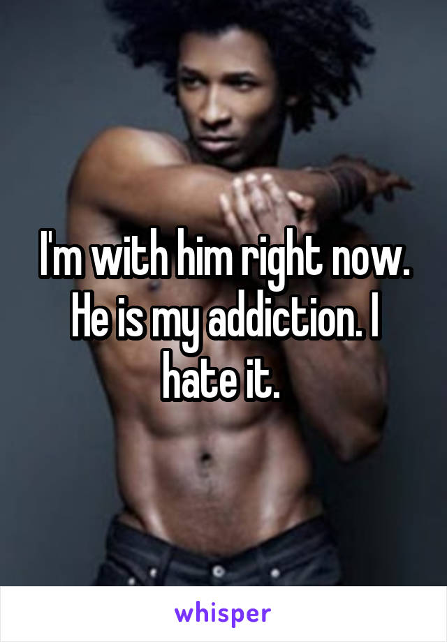 I'm with him right now. He is my addiction. I hate it. 