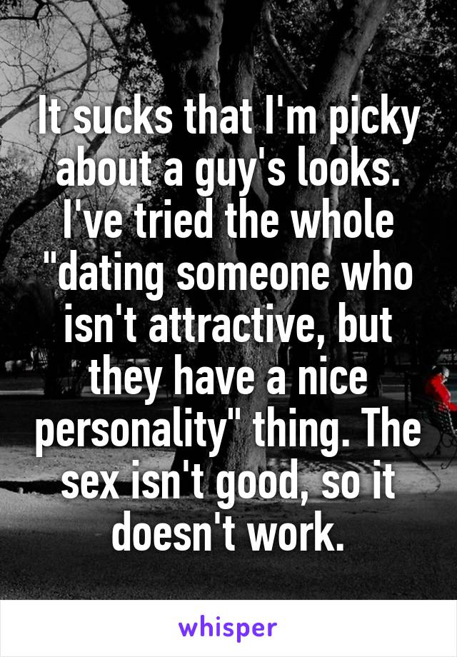 It sucks that I'm picky about a guy's looks. I've tried the whole "dating someone who isn't attractive, but they have a nice personality" thing. The sex isn't good, so it doesn't work.