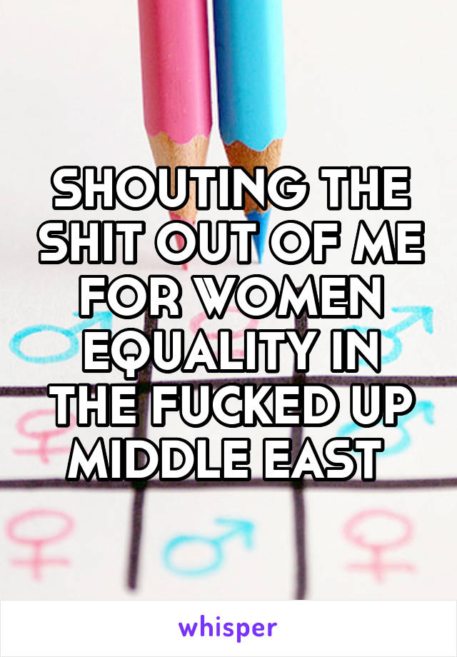 SHOUTING THE SHIT OUT OF ME FOR WOMEN EQUALITY IN THE FUCKED UP MIDDLE EAST 