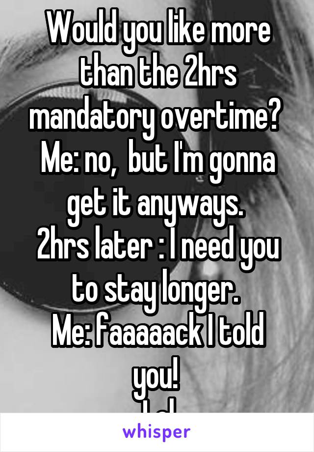 Would you like more than the 2hrs mandatory overtime? 
Me: no,  but I'm gonna get it anyways. 
2hrs later : I need you to stay longer. 
Me: faaaaack I told you! 
Lol