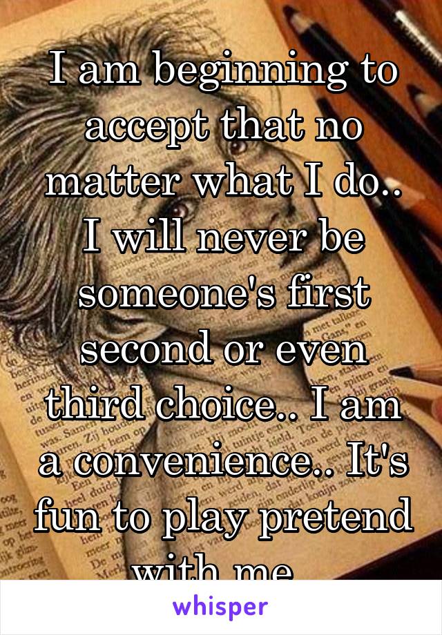 I am beginning to accept that no matter what I do.. I will never be someone's first second or even third choice.. I am a convenience.. It's fun to play pretend with me. 