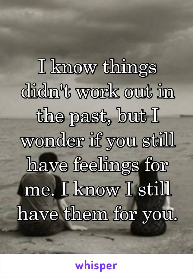 I know things didn't work out in the past, but I wonder if you still have feelings for me. I know I still have them for you.