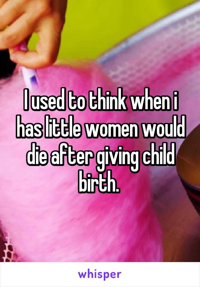 I used to think when i has little women would die after giving child birth. 