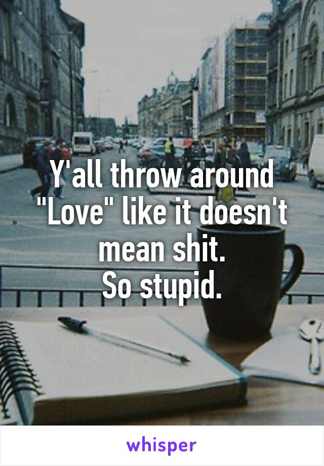 Y'all throw around "Love" like it doesn't mean shit.
So stupid.