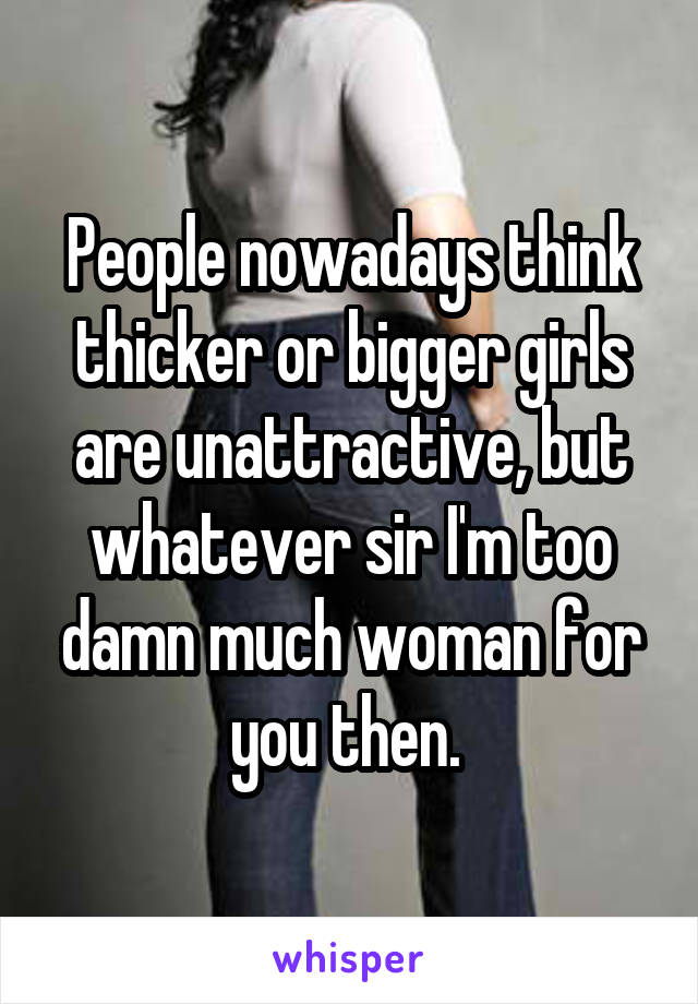 People nowadays think thicker or bigger girls are unattractive, but whatever sir I'm too damn much woman for you then. 