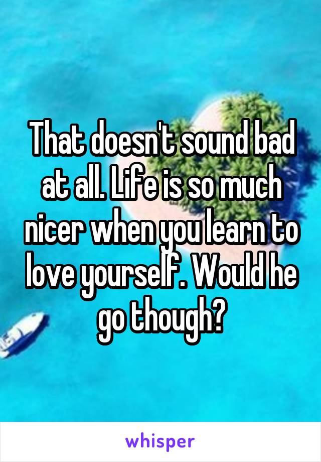 That doesn't sound bad at all. Life is so much nicer when you learn to love yourself. Would he go though?