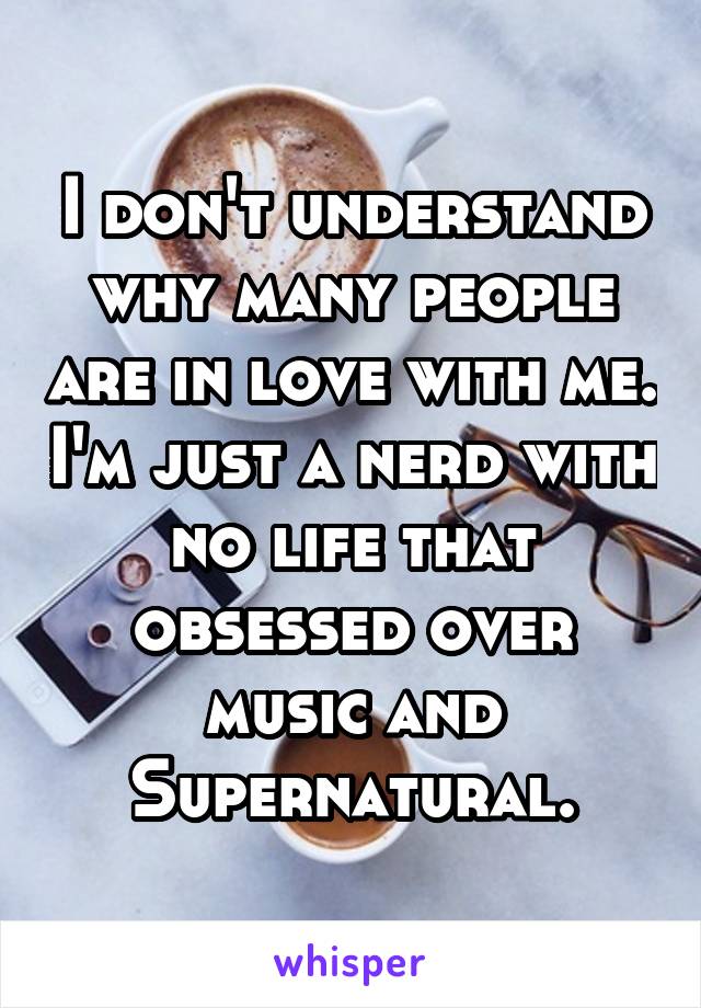 I don't understand why many people are in love with me. I'm just a nerd with no life that obsessed over music and Supernatural.