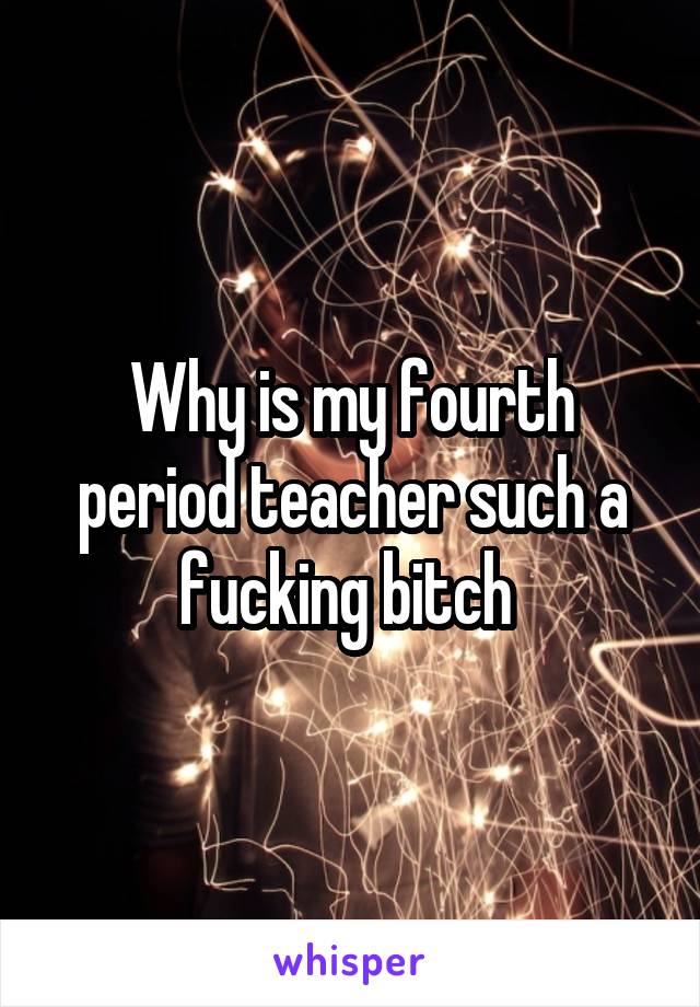 Why is my fourth period teacher such a fucking bitch 