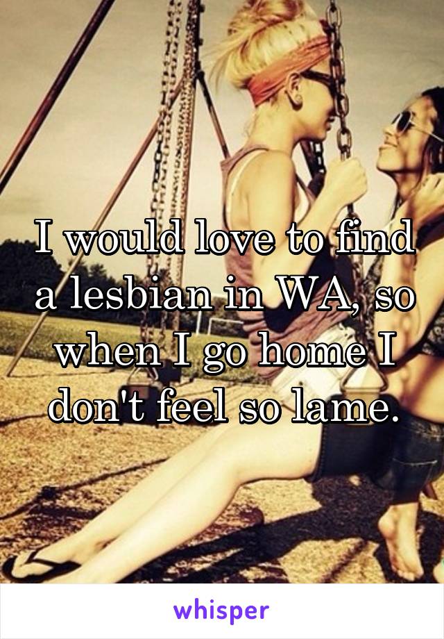 I would love to find a lesbian in WA, so when I go home I don't feel so lame.