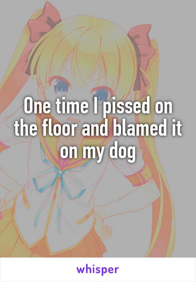 One time I pissed on the floor and blamed it on my dog
