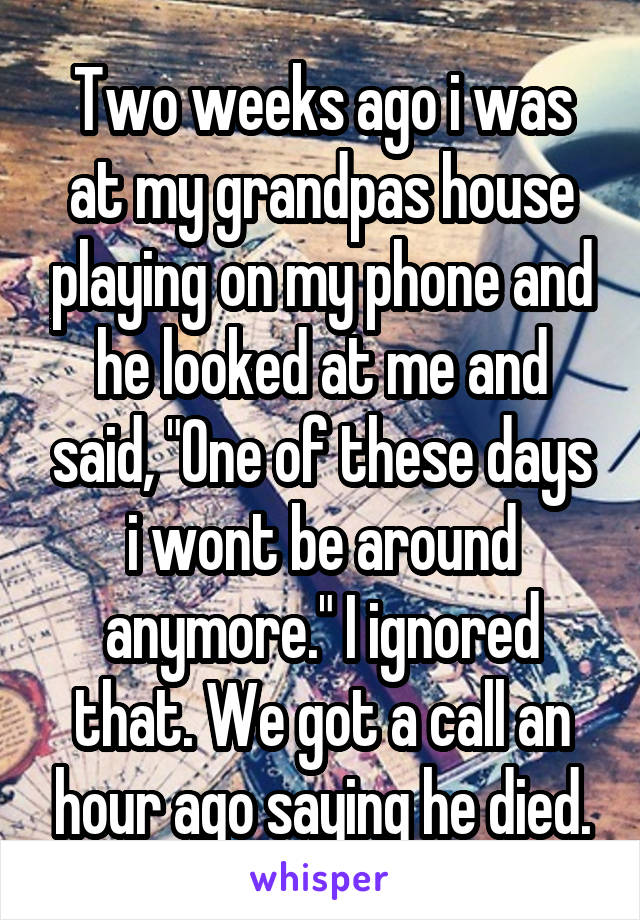 Two weeks ago i was at my grandpas house playing on my phone and he looked at me and said, "One of these days i wont be around anymore." I ignored that. We got a call an hour ago saying he died.