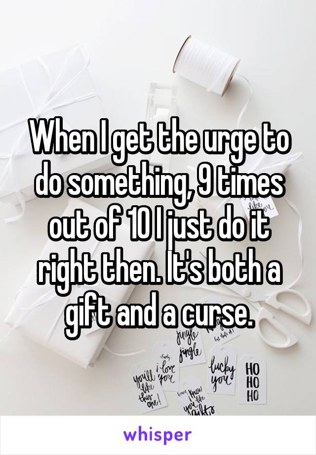 When I get the urge to do something, 9 times out of 10 I just do it right then. It's both a gift and a curse.