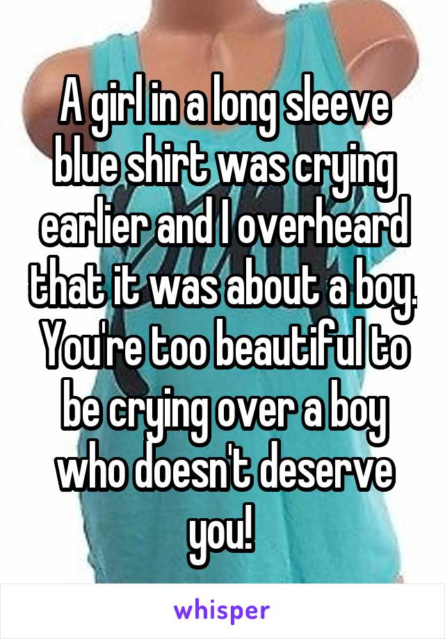 A girl in a long sleeve blue shirt was crying earlier and I overheard that it was about a boy. You're too beautiful to be crying over a boy who doesn't deserve you! 