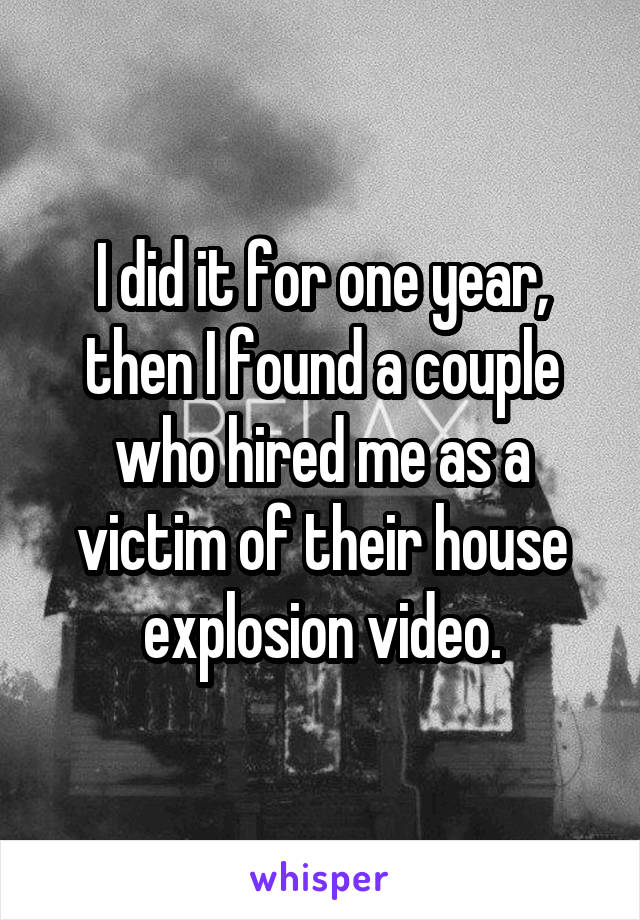I did it for one year, then I found a couple who hired me as a victim of their house explosion video.