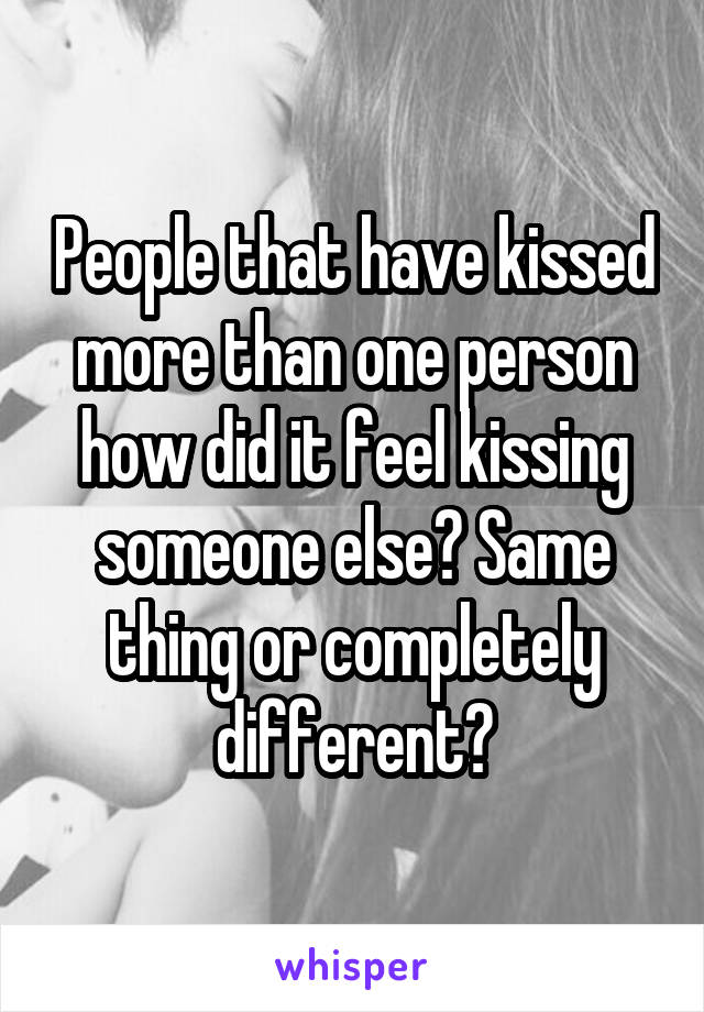 People that have kissed more than one person how did it feel kissing someone else? Same thing or completely different?