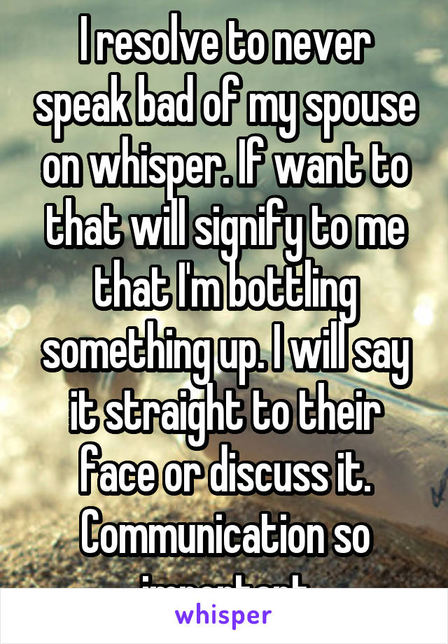 I resolve to never speak bad of my spouse on whisper. If want to that will signify to me that I'm bottling something up. I will say it straight to their face or discuss it. Communication so important