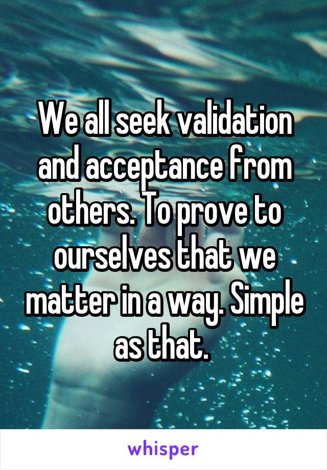 We all seek validation and acceptance from others. To prove to ourselves that we matter in a way. Simple as that. 