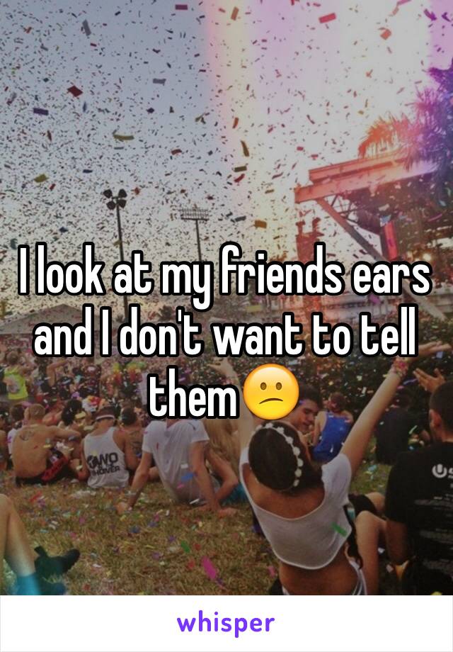 I look at my friends ears and I don't want to tell them😕