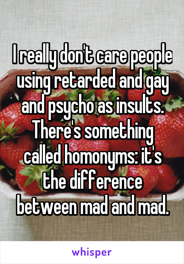 I really don't care people using retarded and gay and psycho as insults. There's something called homonyms: it's the difference between mad and mad.