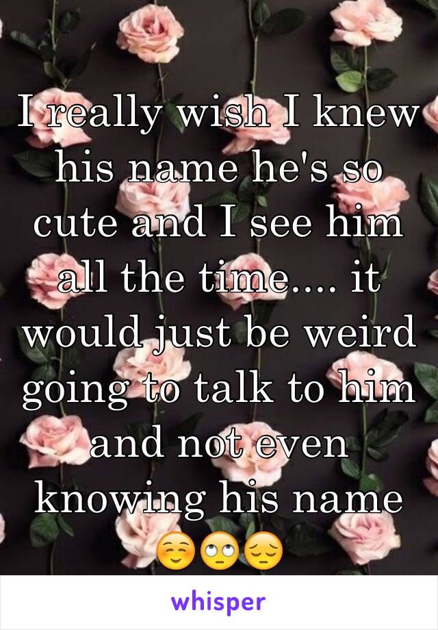 I really wish I knew his name he's so cute and I see him all the time.... it would just be weird going to talk to him and not even knowing his name ☺️🙄😔