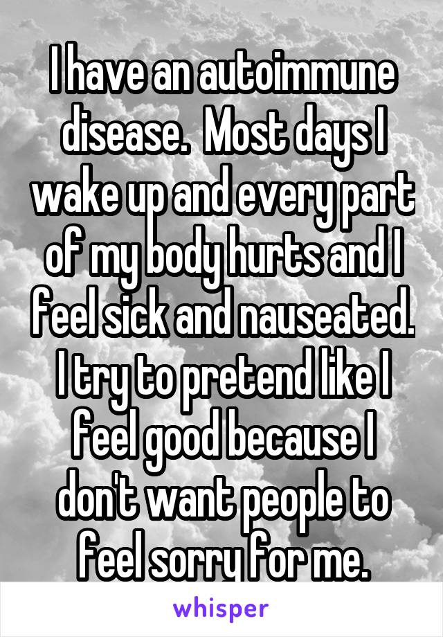 I have an autoimmune disease.  Most days I wake up and every part of my body hurts and I feel sick and nauseated. I try to pretend like I feel good because I don't want people to feel sorry for me.