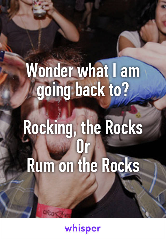 Wonder what I am going back to?

Rocking, the Rocks
Or
Rum on the Rocks