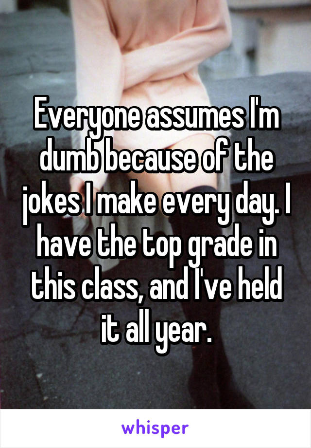 Everyone assumes I'm dumb because of the jokes I make every day. I have the top grade in this class, and I've held it all year.