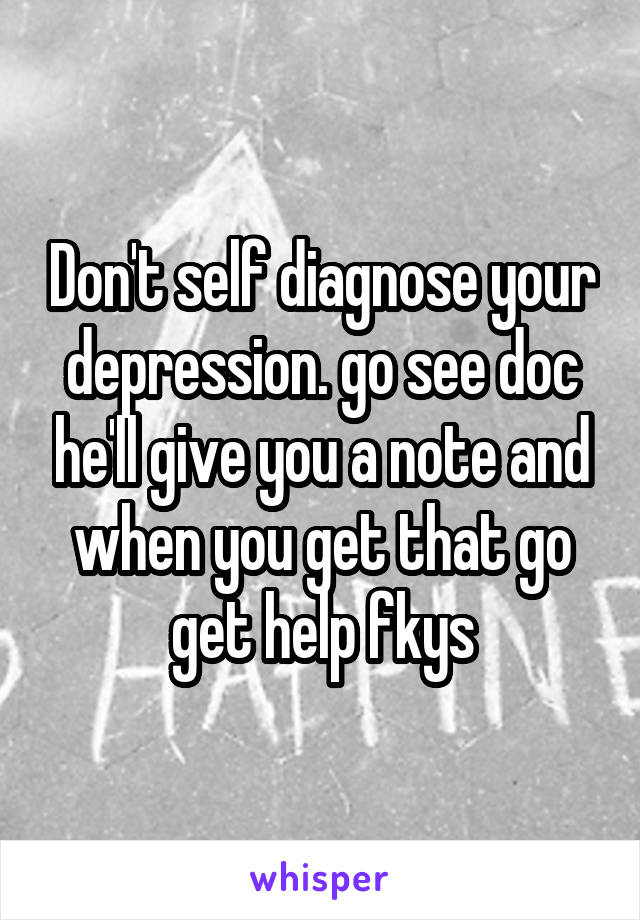 Don't self diagnose your depression. go see doc he'll give you a note and when you get that go get help fkys