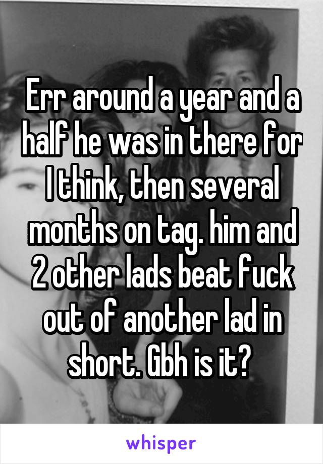 Err around a year and a half he was in there for I think, then several months on tag. him and 2 other lads beat fuck out of another lad in short. Gbh is it? 