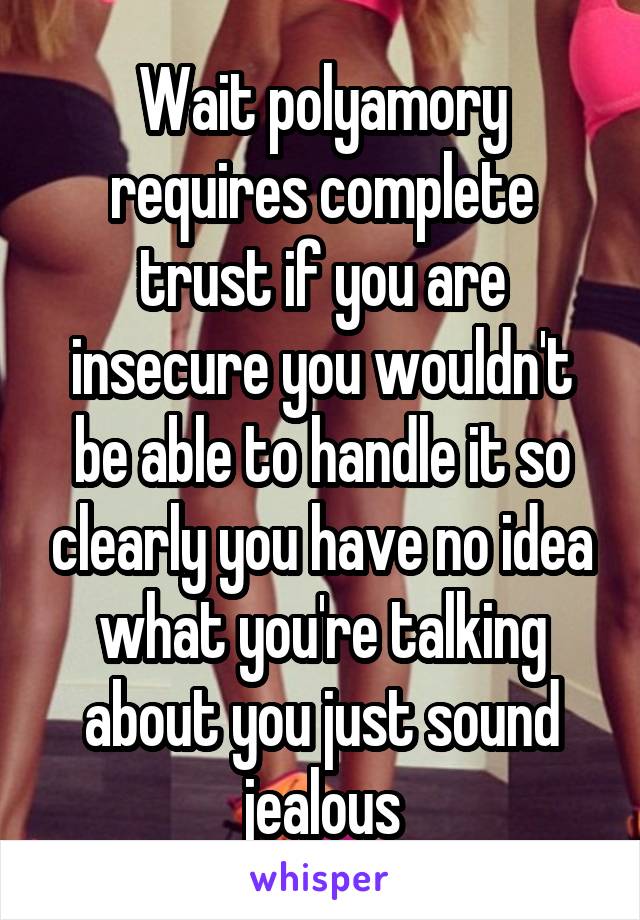 Wait polyamory requires complete trust if you are insecure you wouldn't be able to handle it so clearly you have no idea what you're talking about you just sound jealous