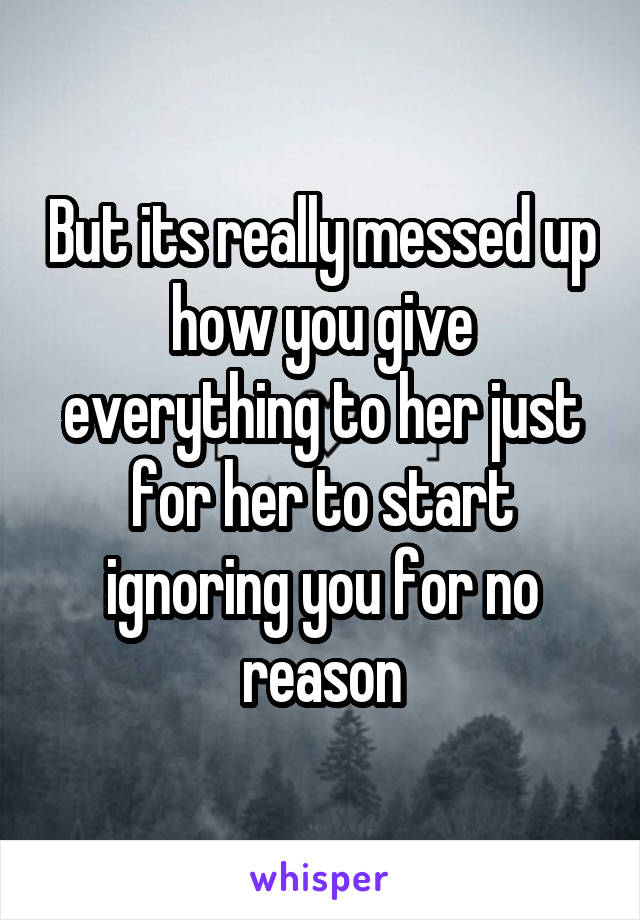 But its really messed up how you give everything to her just for her to start ignoring you for no reason