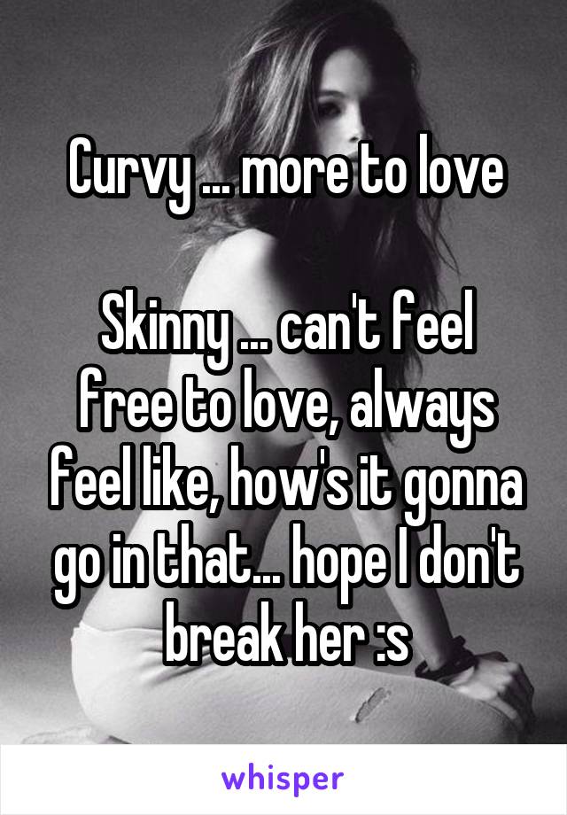 Curvy ... more to love

Skinny ... can't feel free to love, always feel like, how's it gonna go in that... hope I don't break her :s