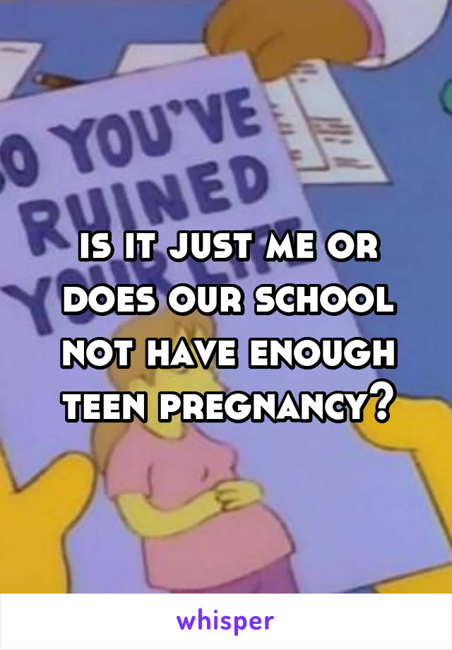 is it just me or does our school not have enough teen pregnancy?