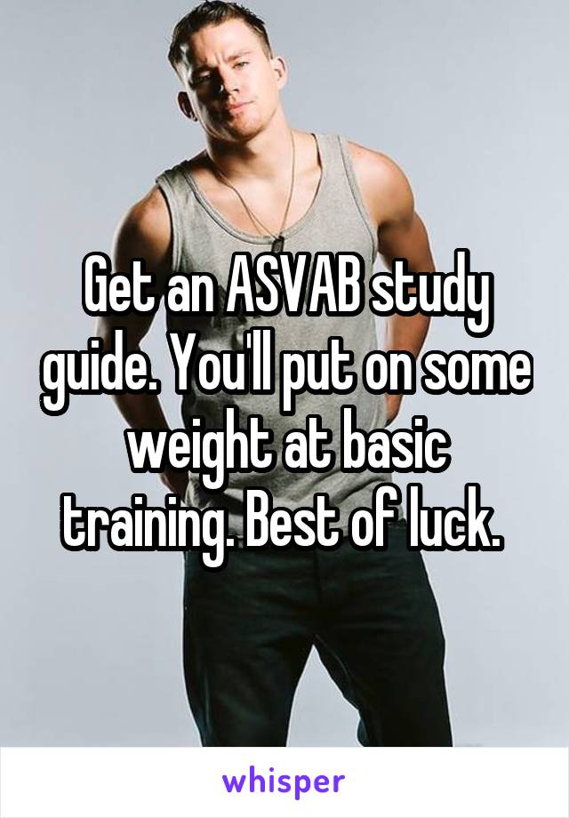 Get an ASVAB study guide. You'll put on some weight at basic training. Best of luck. 