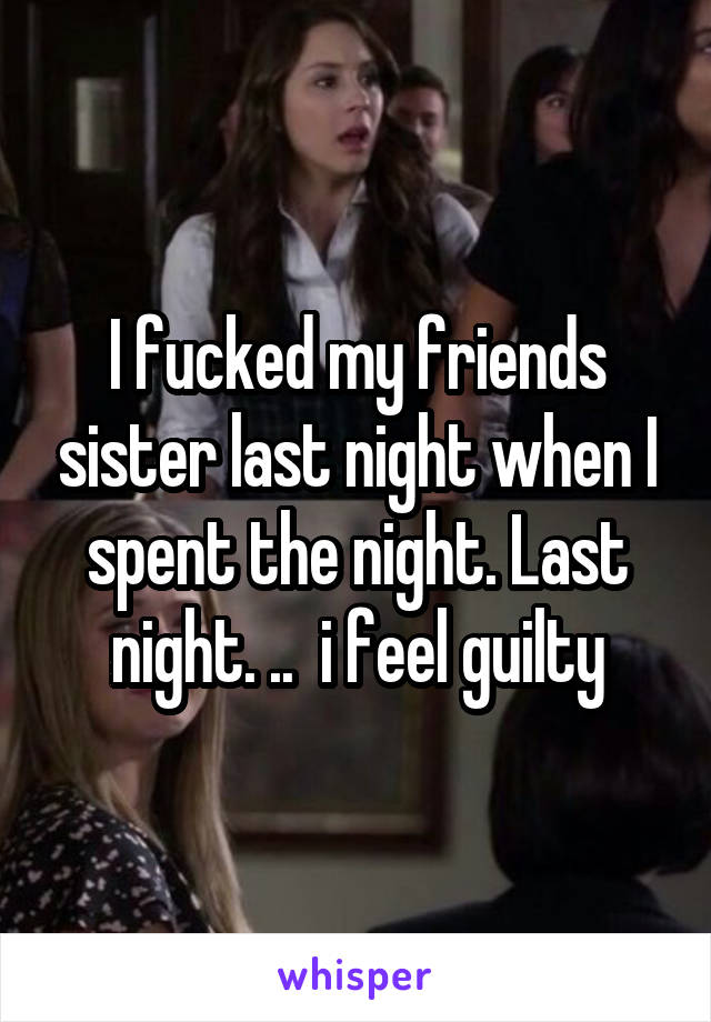 I fucked my friends sister last night when I spent the night. Last night. ..  i feel guilty