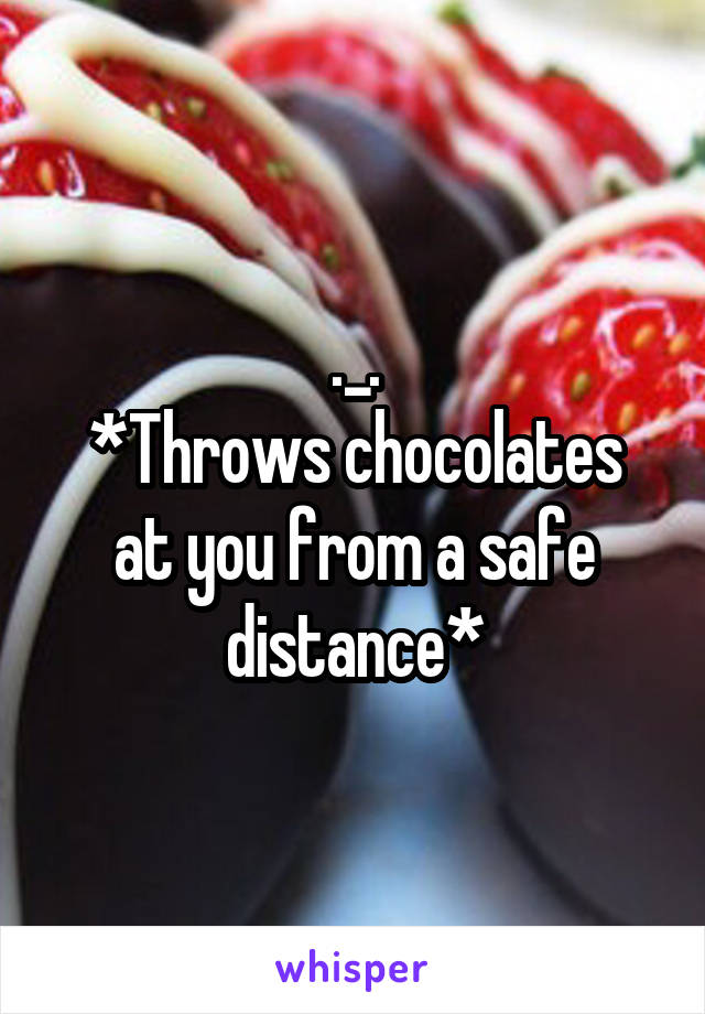 ._.
*Throws chocolates at you from a safe distance*