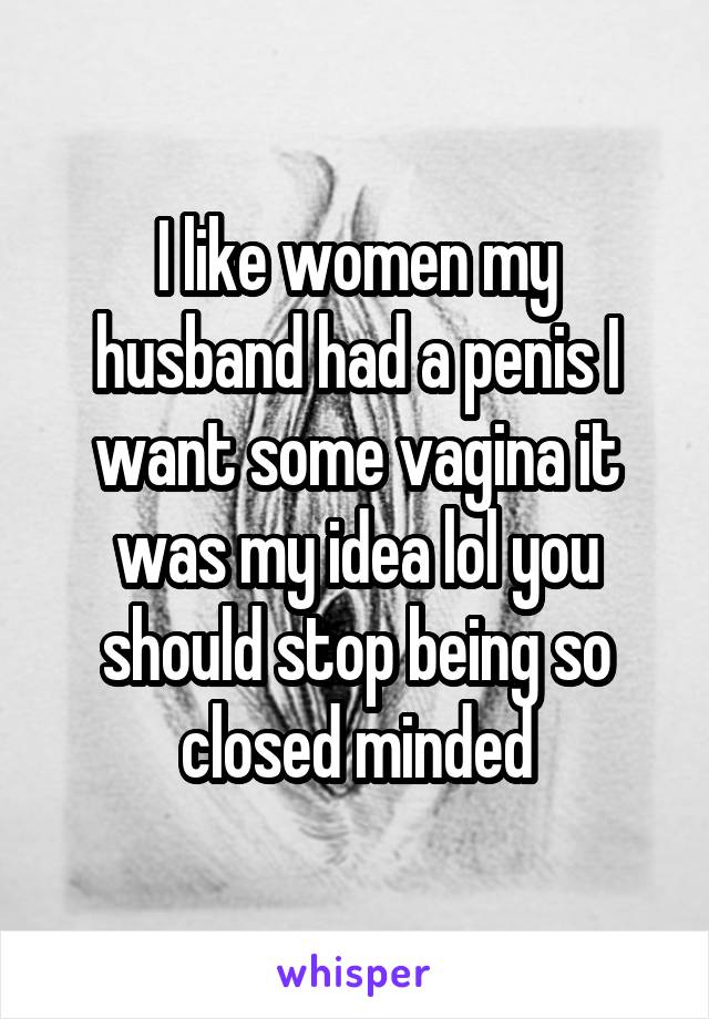 I like women my husband had a penis I want some vagina it was my idea lol you should stop being so closed minded