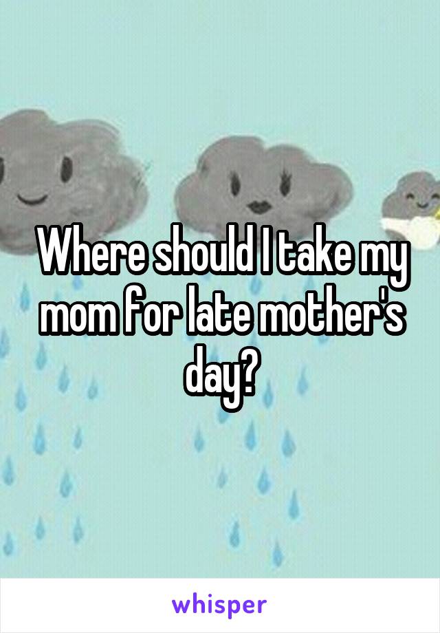 Where should I take my mom for late mother's day?