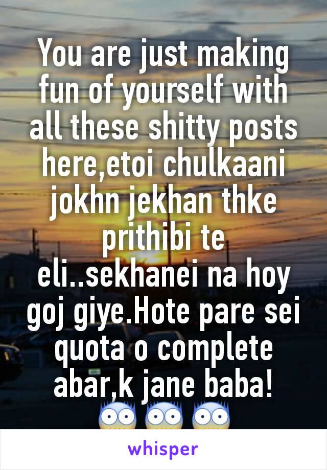 You are just making fun of yourself with all these shitty posts here,etoi chulkaani jokhn jekhan thke prithibi te eli..sekhanei na hoy goj giye.Hote pare sei quota o complete abar,k jane baba! 😨😨😨