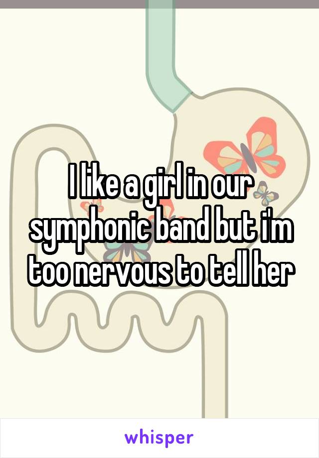 I like a girl in our symphonic band but i'm too nervous to tell her